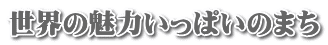 世界の魅力いっぱいのまち