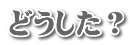 どうした？